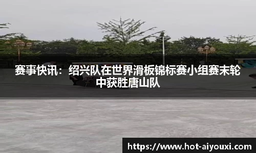赛事快讯：绍兴队在世界滑板锦标赛小组赛末轮中获胜唐山队